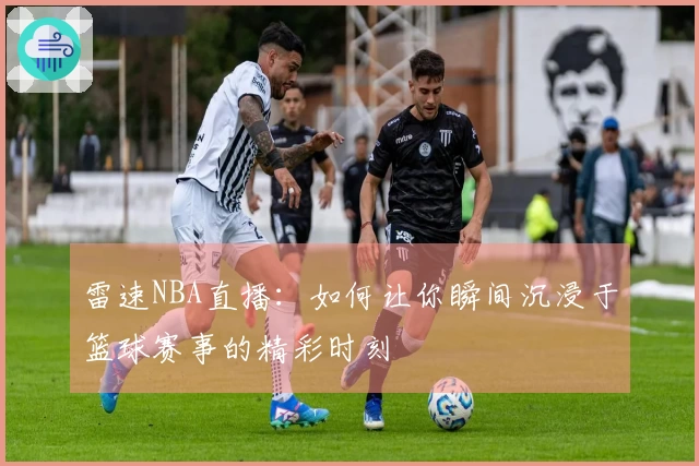 雷速NBA直播：如何让你瞬间沉浸于篮球赛事的精彩时刻