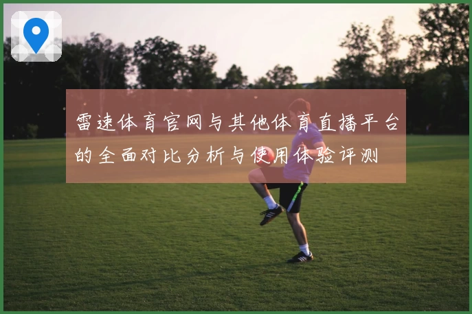 雷速体育官网与其他体育直播平台的全面对比分析与使用体验评测