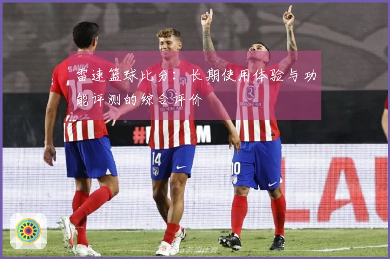 雷速篮球比分:长期使用体验与功能评测的综合评价